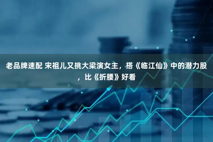 老品牌速配 宋祖儿又挑大梁演女主，搭《临江仙》中的潜力股，比《折腰》好看