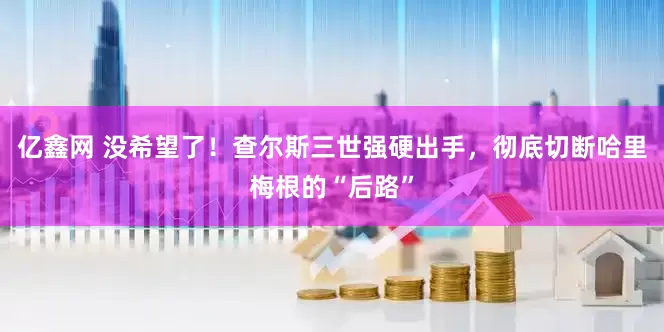 亿鑫网 没希望了！查尔斯三世强硬出手，彻底切断哈里梅根的“后路”