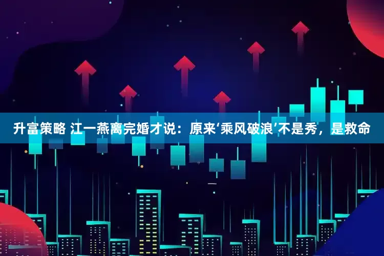 升富策略 江一燕离完婚才说：原来‘乘风破浪’不是秀，是救命