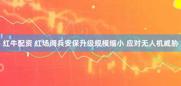红牛配资 红场阅兵安保升级规模缩小 应对无人机威胁